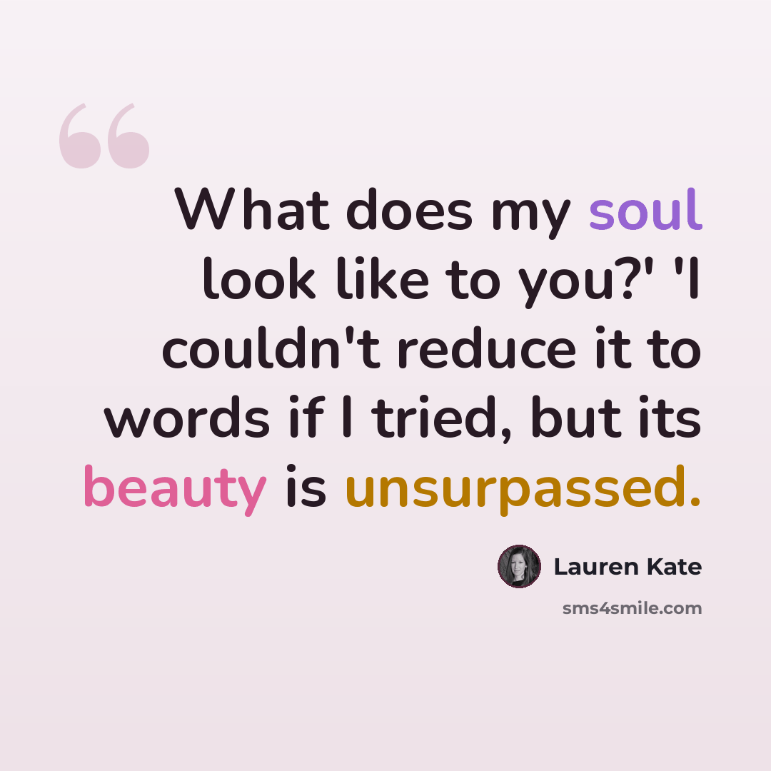 “What does my soul look like to you?' 'I couldn't reduce it to words if I tried, but its beauty is unsurpassed.” quote by Lauren Kate