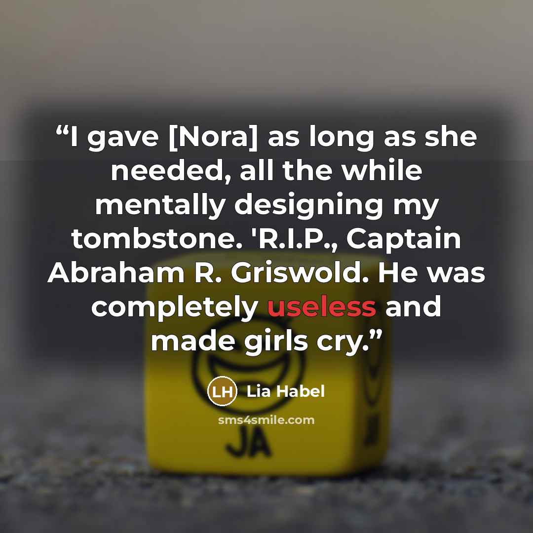 “I gave [Nora] as long as she needed, all the while mentally designing my tombstone. 'R.I.P., Captain Abraham R. Griswold. He was completely useless and made girls cry.” quote by Lia Habel
