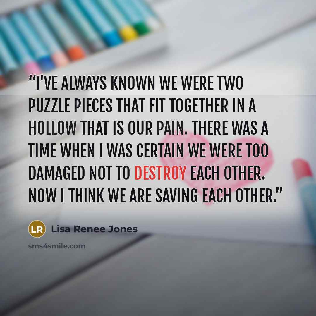 “I've always known we were two puzzle pieces that fit together in a hollow that is our pain. There was a time when I was certain we were too damaged not to destroy each other. Now I think we are saving each other.” quote by Lisa Renee Jones
