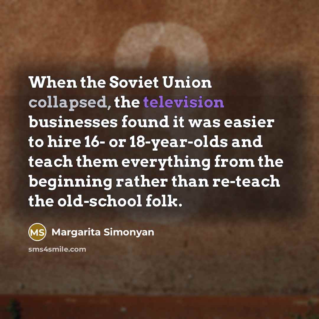“When the Soviet Union collapsed, the television businesses found it was easier to hire 16- or 18-year-olds and teach them everything from the beginning rather than re-teach the old-school folk.” quote by Margarita Simonyan