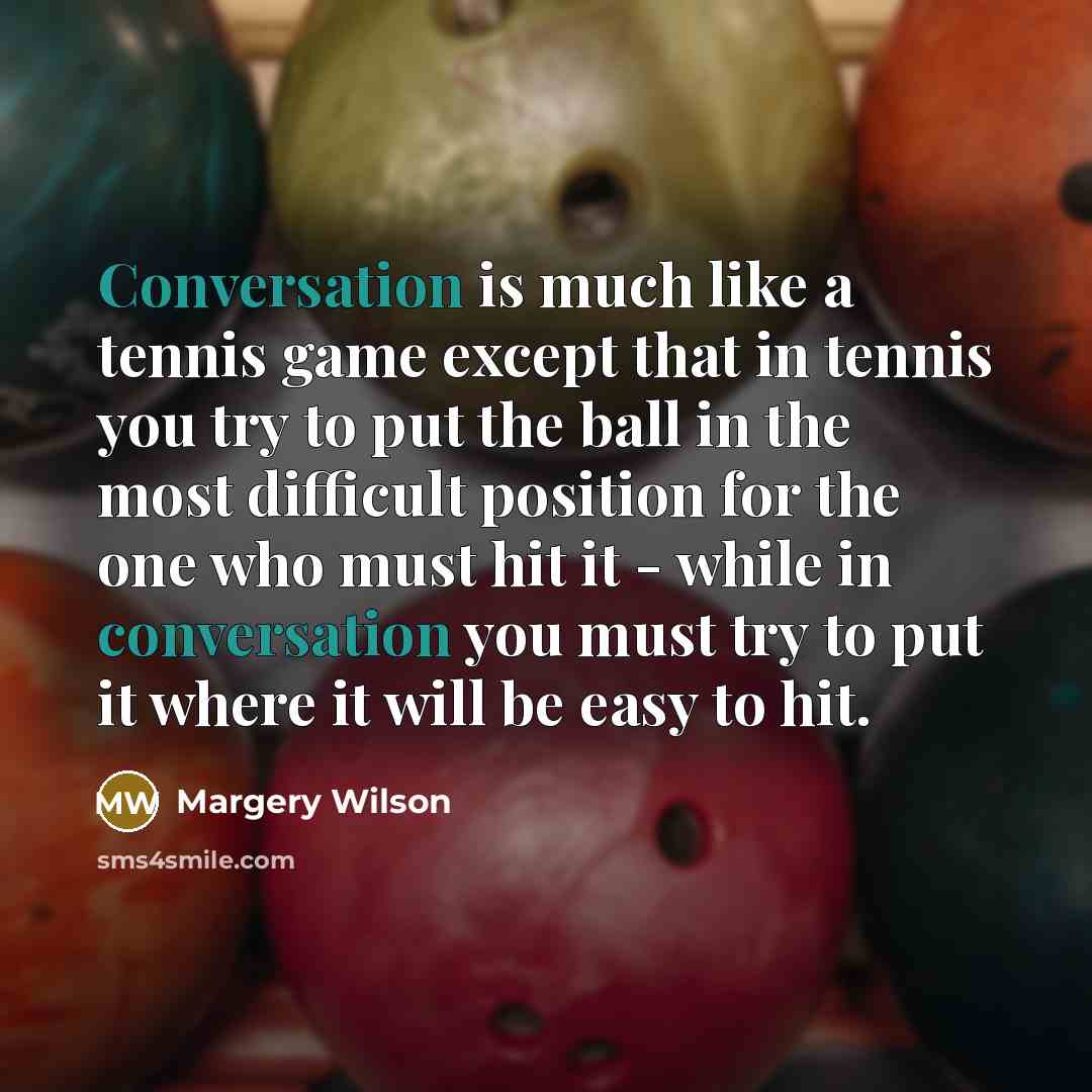 “Conversation is much like a tennis game except that in tennis you try to put the ball in the most difficult position for the one who must hit it - while in conversation you must try to put it where it will be easy to hit.” quote by Margery Wilson