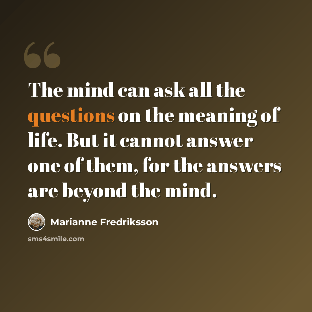 “The mind can ask all the questions on the meaning of life. But it cannot answer one of them, for the answers are beyond the mind.” quote by Marianne Fredriksson