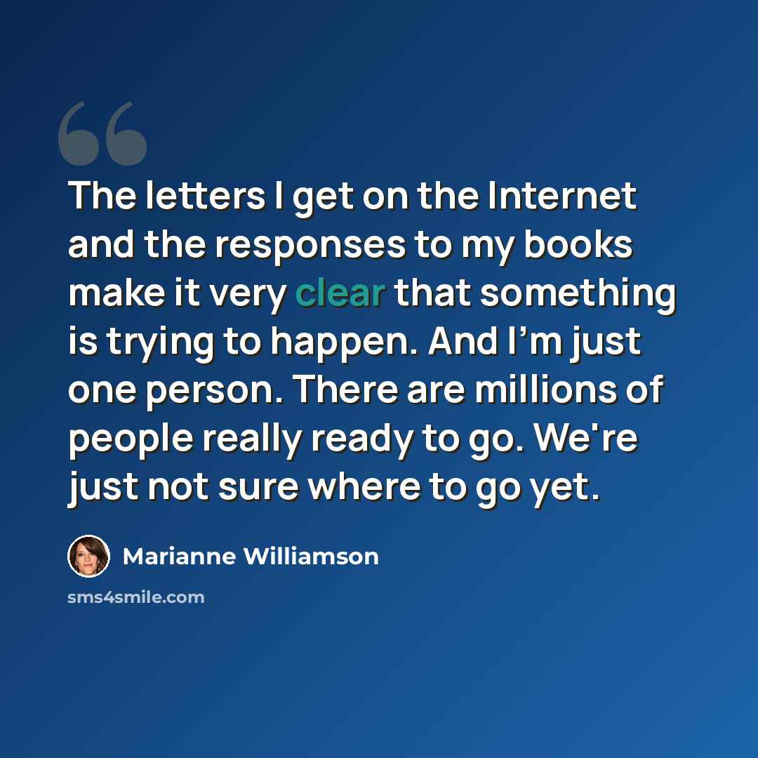 “The letters I get on the Internet and the responses to my books make it very clear that something is trying to happen. And I'm just one person. There are millions of people really ready to go. We're just not sure where to go yet.” quote by Marianne Williamson