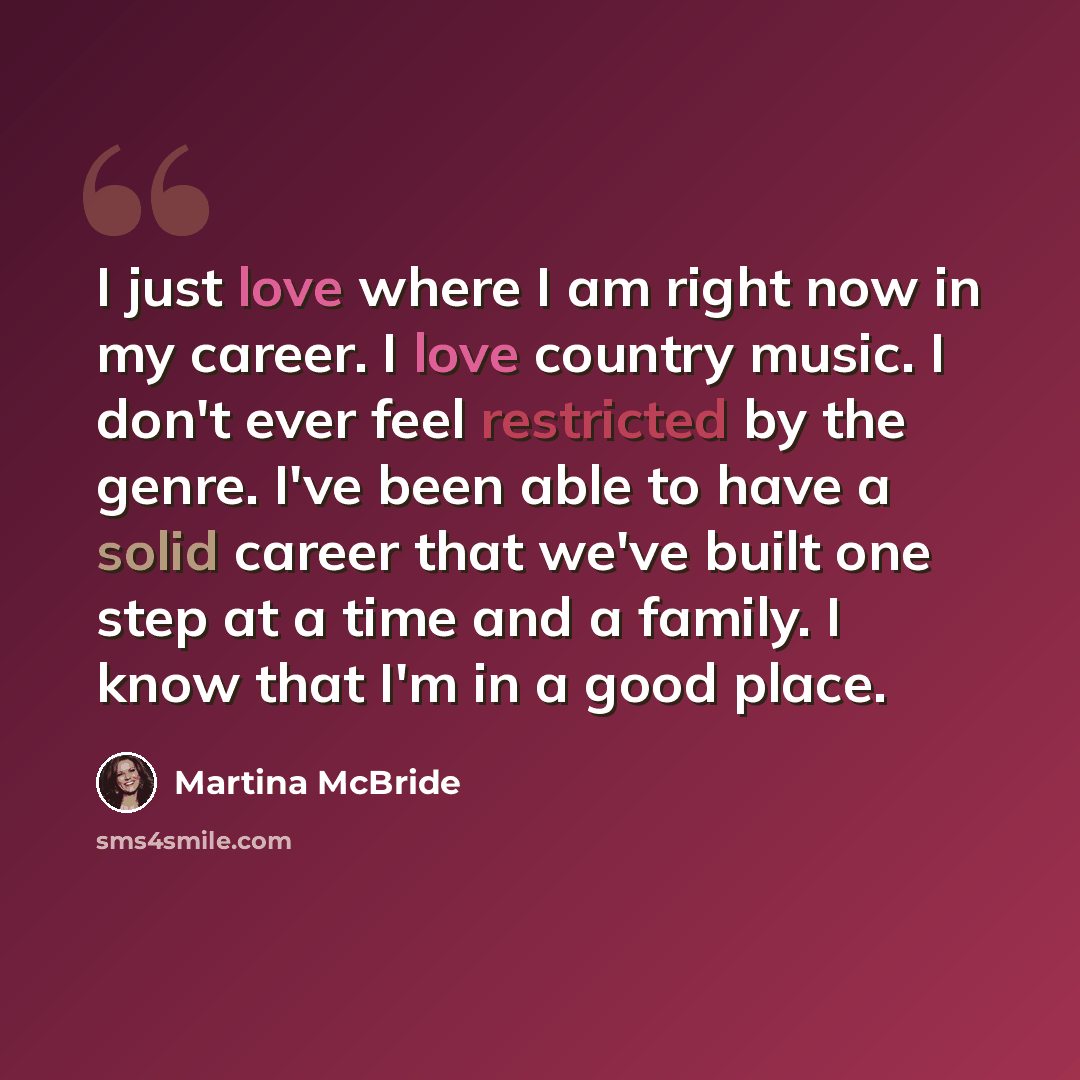 “I just love where I am right now in my career. I love country music. I don't ever feel restricted by the genre. I've been able to have a solid career that we've built one step at a time and a family. I know that I'm in a good place.” quote by Martina McBride