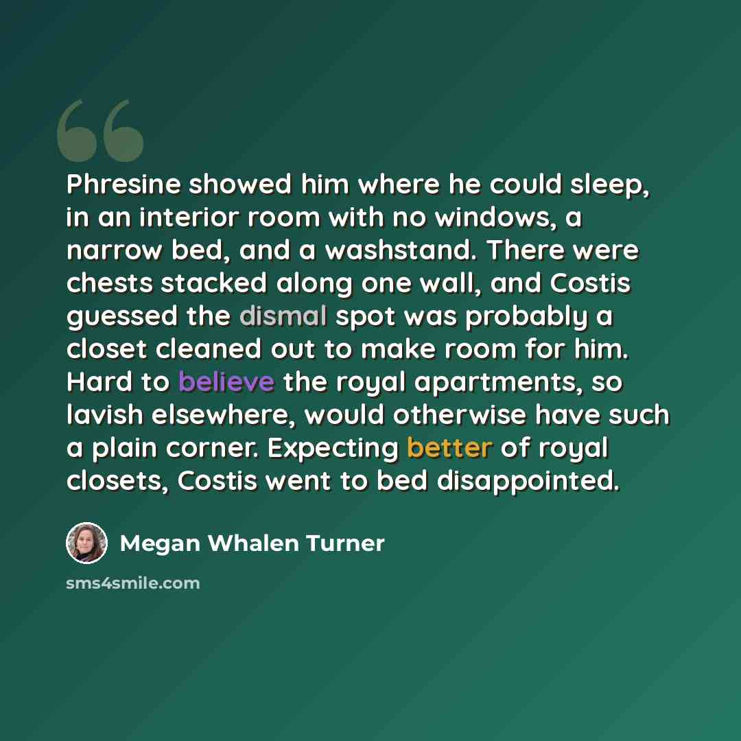 “Phresine showed him where he could sleep, in an interior room with no windows, a narrow bed, and a washstand. There were chests stacked along one wall, and Costis guessed the dismal spot was probably a closet cleaned out to make room for him. Hard to believe the royal apartments, so lavish…” quote by Megan Whalen Turner