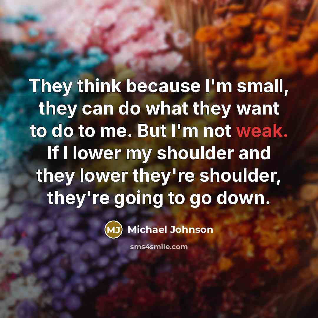 “They think because I'm small, they can do what they want to do to me. But I'm not weak. If I lower my shoulder and they lower they're shoulder, they're going to go down.” quote by Michael Johnson