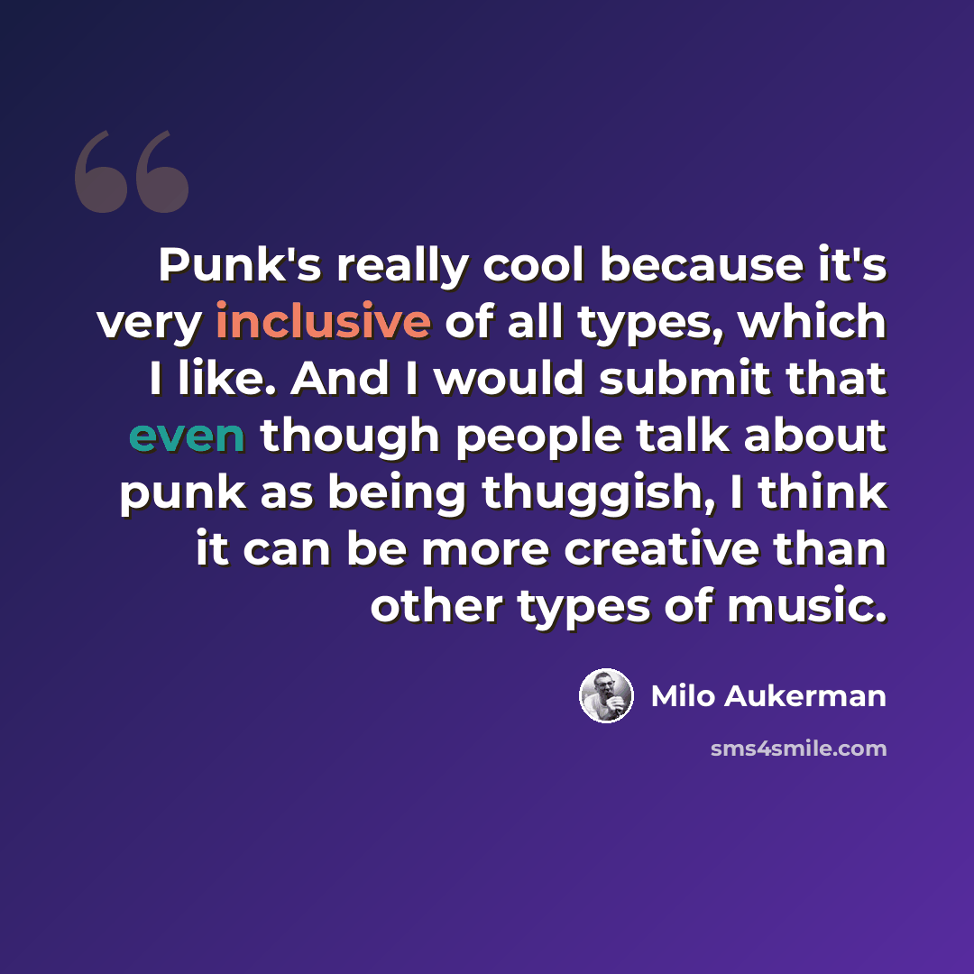 “Punk's really cool because it's very inclusive of all types, which I like. And I would submit that even though people talk about punk as being thuggish, I think it can be more creative than other types of music.” quote by Milo Aukerman