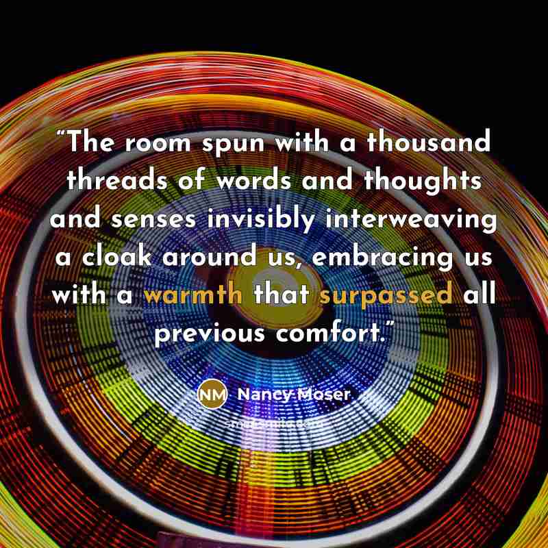 “The room spun with a thousand threads of words and thoughts and senses invisibly interweaving a cloak around us, embracing us with a warmth that surpassed all previous comfort.” quote by Nancy Moser