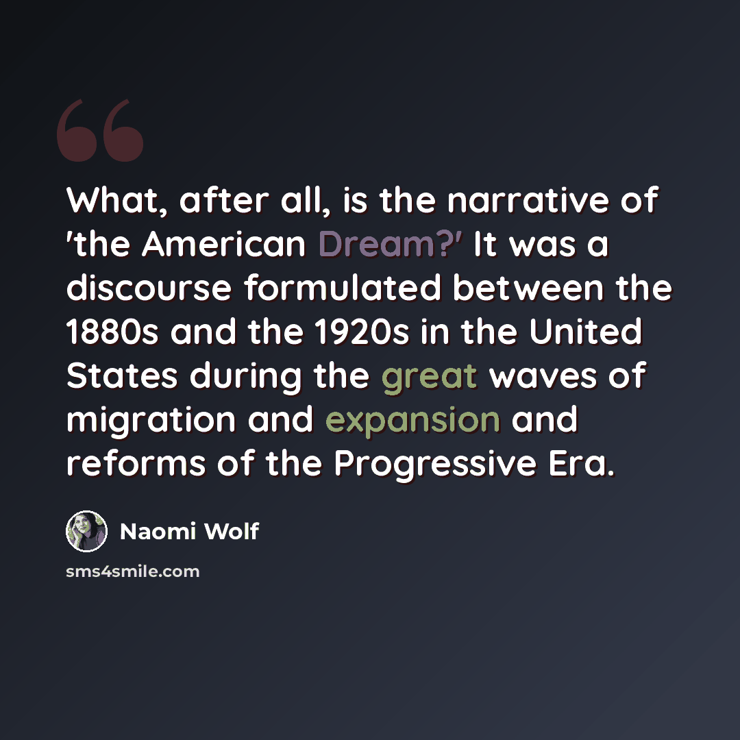 “What, after all, is the narrative of 'the American Dream?' It was a discourse formulated between the 1880s and the 1920s in the United States during the great waves of migration and expansion and reforms of the Progressive Era.” quote by Naomi Wolf
