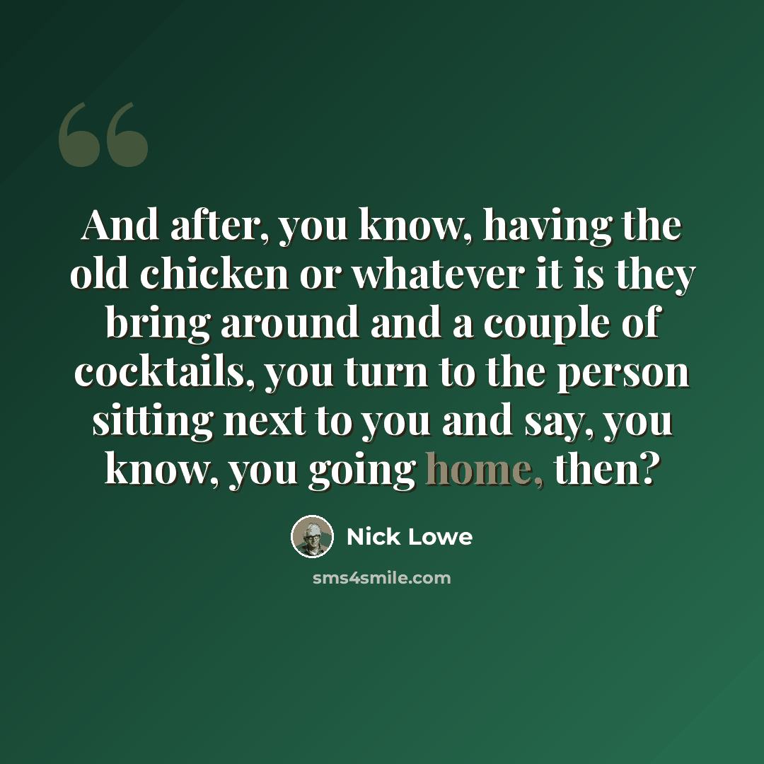 “And after, you know, having the old chicken or whatever it is they bring around and a couple of cocktails, you turn to the person sitting next to you and say, you know, you going home, then?” quote by Nick Lowe