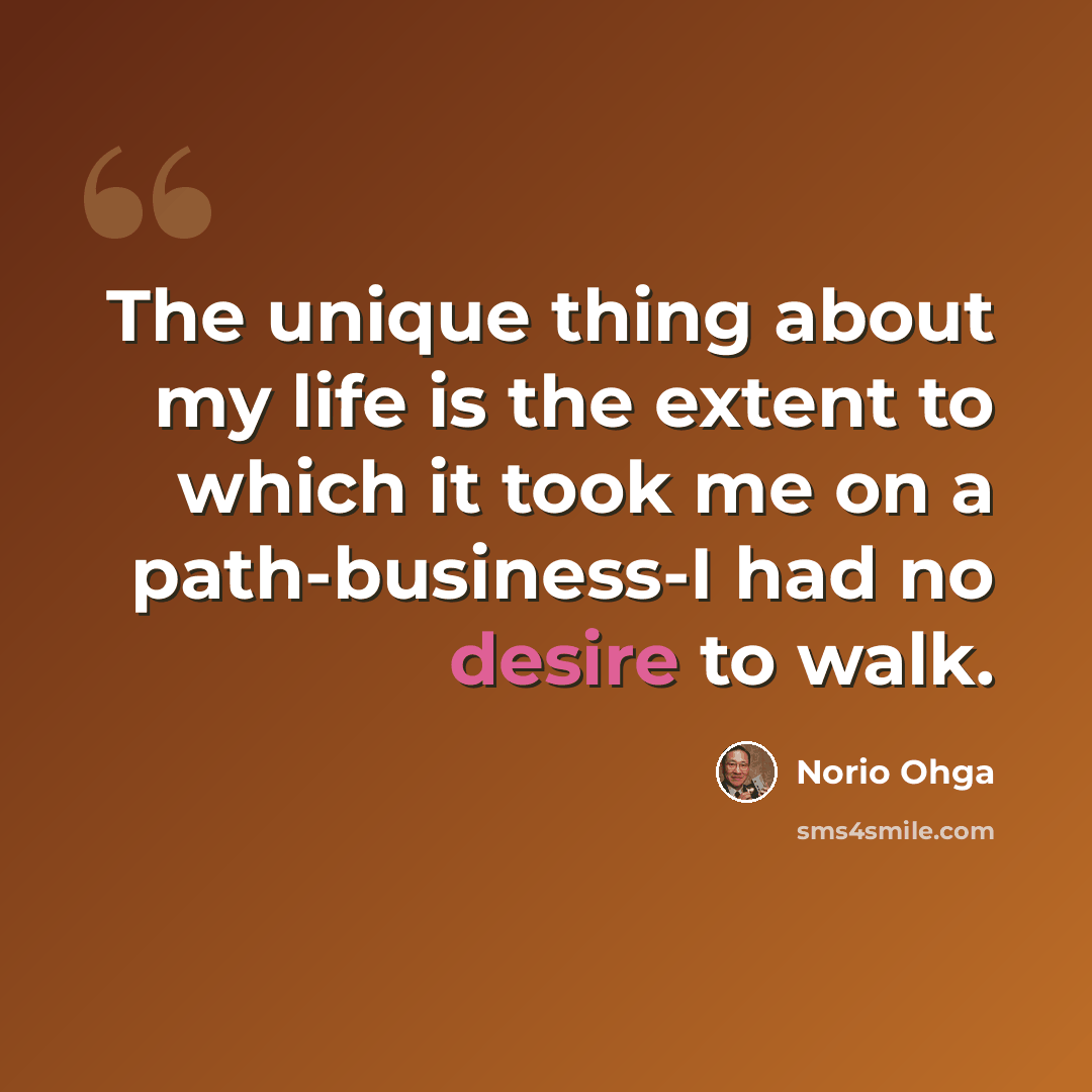 “The unique thing about my life is the extent to which it took me on a path-business-I had no desire to walk.” quote by Norio Ohga