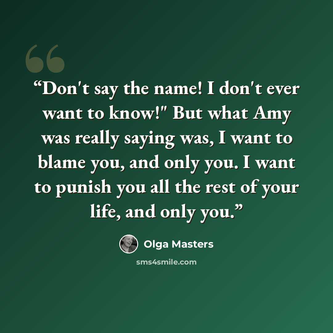 “Don't say the name! I don't ever want to know!" But what Amy was really saying was, I want to blame you, and only you. I want to punish you all the rest of your life, and only you.” quote by Olga Masters