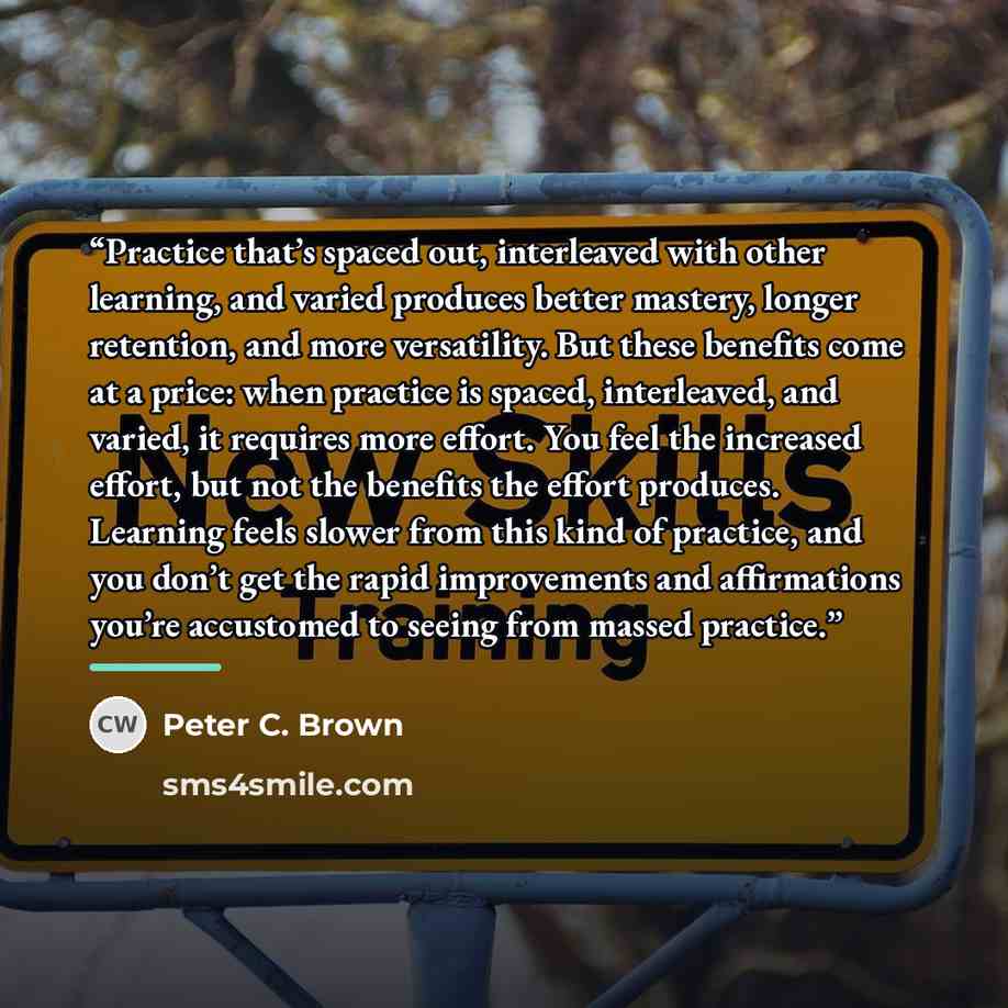 “Practice that’s spaced out, interleaved with other learning, and varied produces better mastery, longer retention, and more versatility. But these benefits come at a price: when practice is spaced, interleaved, and varied, it requires more effort. You feel the increased effort, but not the…” quote by Peter C. Brown