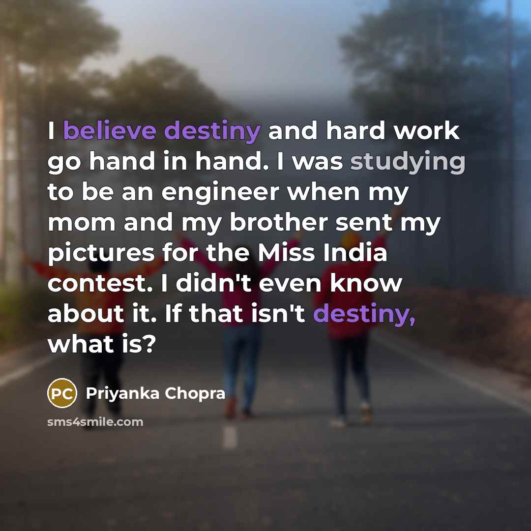 “I believe destiny and hard work go hand in hand. I was studying to be an engineer when my mom and my brother sent my pictures for the Miss India contest. I didn't even know about it. If that isn't destiny, what is?” quote by Priyanka Chopra