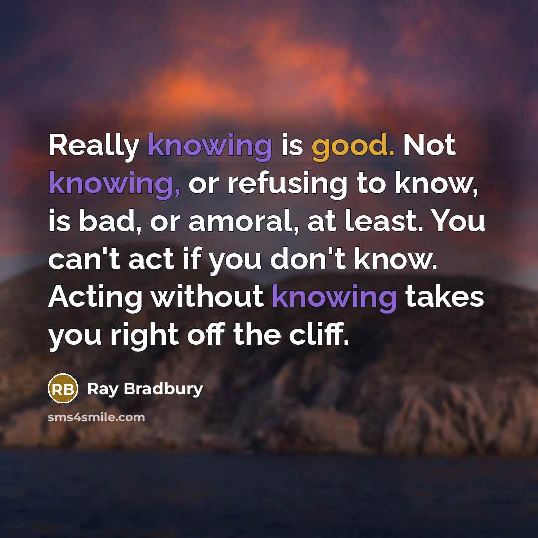 “Really knowing is good. Not knowing, or refusing to know, is bad, or amoral, at least. You can't act if you don't know. Acting without knowing takes you right off the cliff.” quote by Ray Bradbury