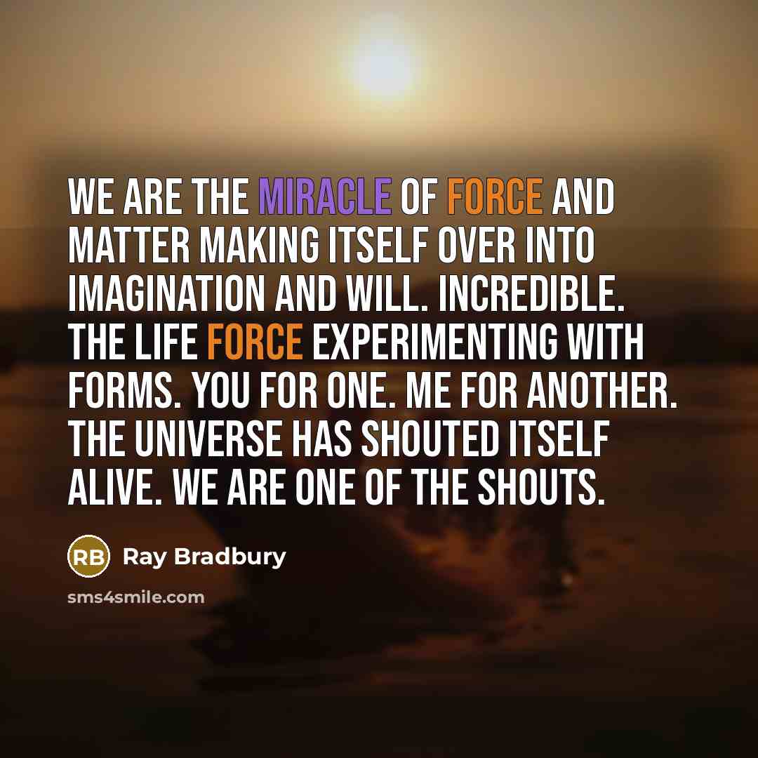 “We are the miracle of force and matter making itself over into imagination and will. Incredible. The Life Force experimenting with forms. You for one. Me for another. The Universe has shouted itself alive. We are one of the shouts.” quote by Ray Bradbury