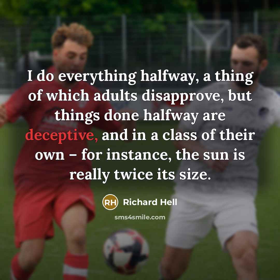 “I do everything halfway, a thing of which adults disapprove, but things done halfway are deceptive, and in a class of their own – for instance, the sun is really twice its size.” quote by Richard Hell