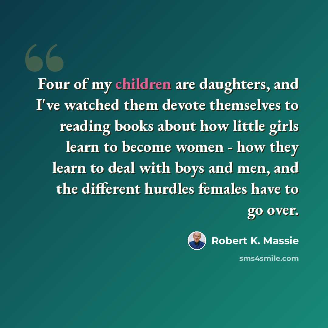 “Four of my children are daughters, and I've watched them devote themselves to reading books about how little girls learn to become women - how they learn to deal with boys and men, and the different hurdles females have to go over.” quote by Robert K. Massie