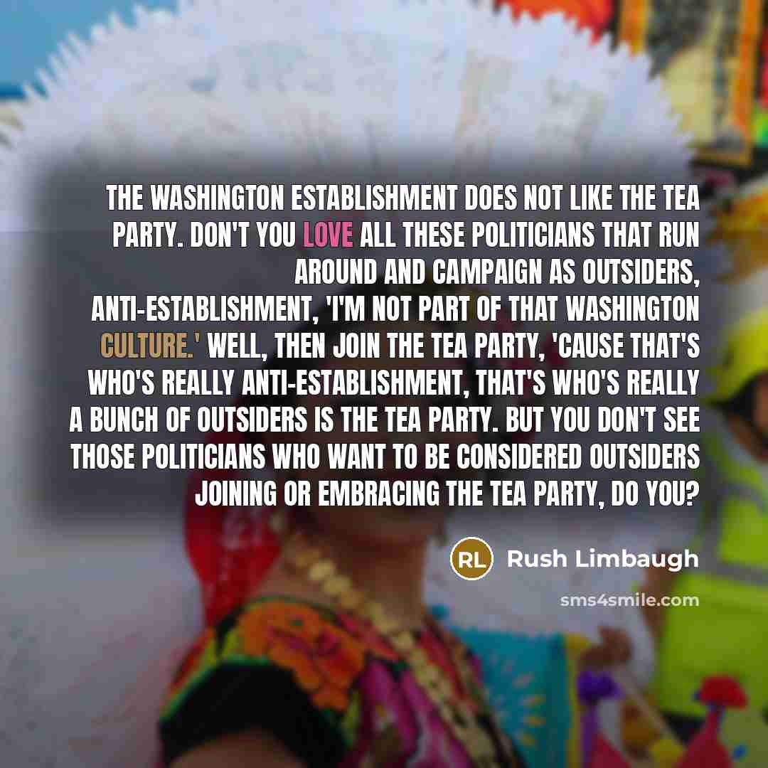 “The Washington establishment does not like the Tea Party. Don't you love all these politicians that run around and campaign as outsiders, anti-establishment, 'I'm not part of that Washington culture.' Well, then join the Tea Party, 'cause that's who's really anti-establishment, that's who's really…” quote by Rush Limbaugh