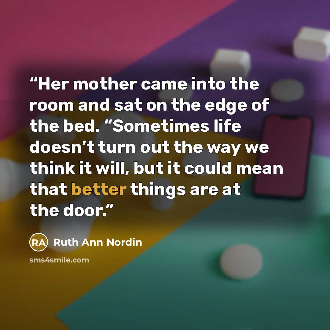 “Her mother came into the room and sat on the edge of the bed. “Sometimes life doesn’t turn out the way we think it will, but it could mean that better things are at the door.” quote by Ruth Ann Nordin