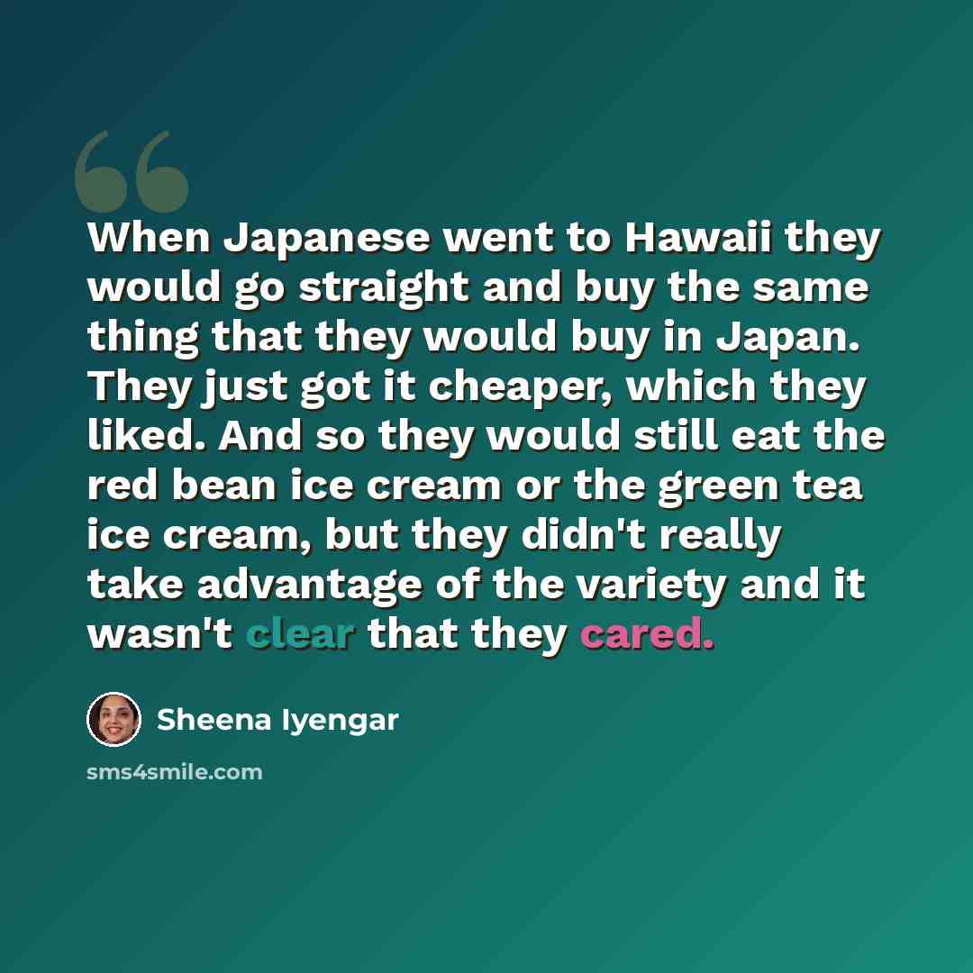 “When Japanese went to Hawaii they would go straight and buy the same thing that they would buy in Japan. They just got it cheaper, which they liked. And so they would still eat the red bean ice cream or the green tea ice cream, but they didn't really take advantage of the variety and it wasn't…” quote by Sheena Iyengar