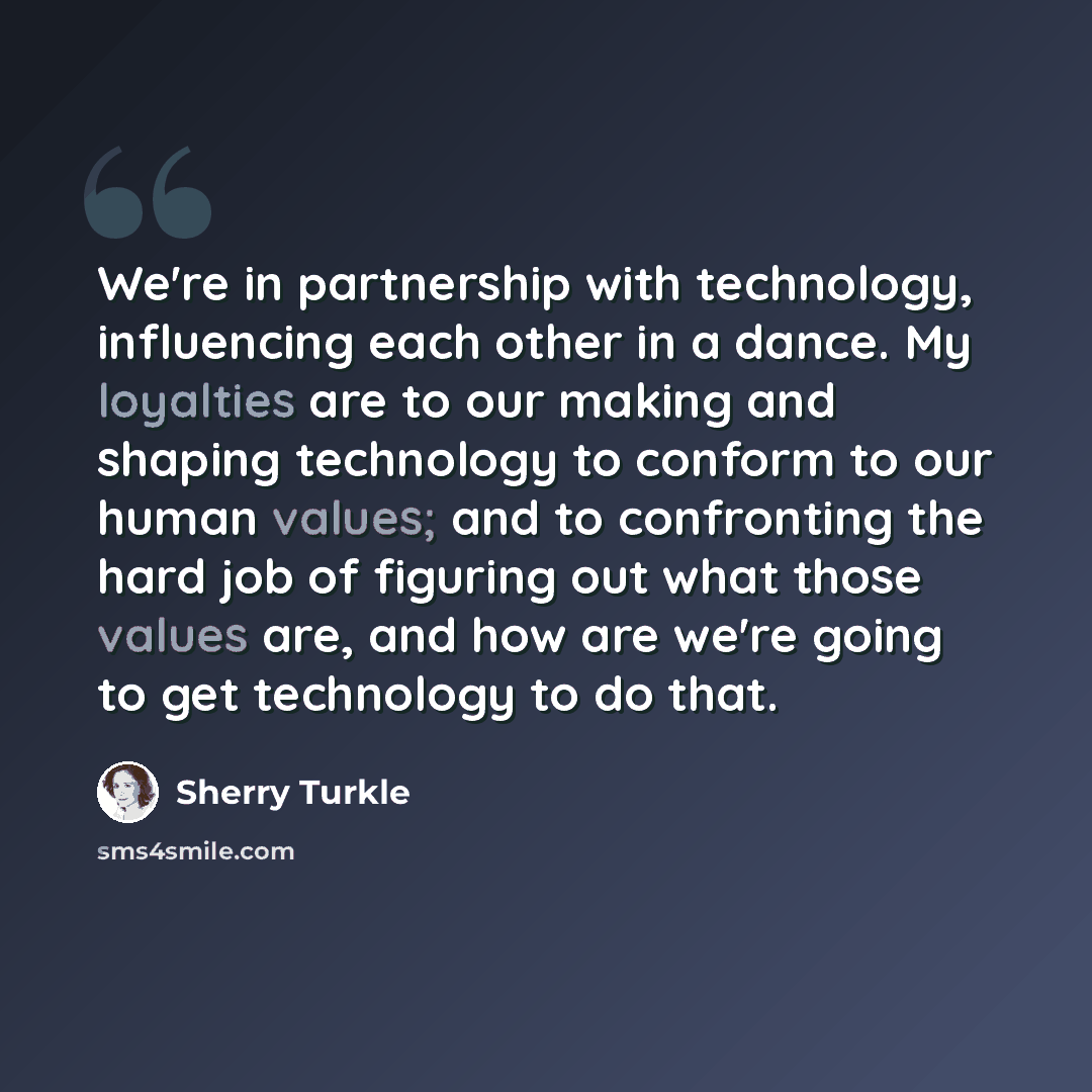 “We're in partnership with technology, influencing each other in a dance. My loyalties are to our making and shaping technology to conform to our human values; and to confronting the hard job of figuring out what those values are, and how are we're going to get technology to do that.” quote by Sherry Turkle