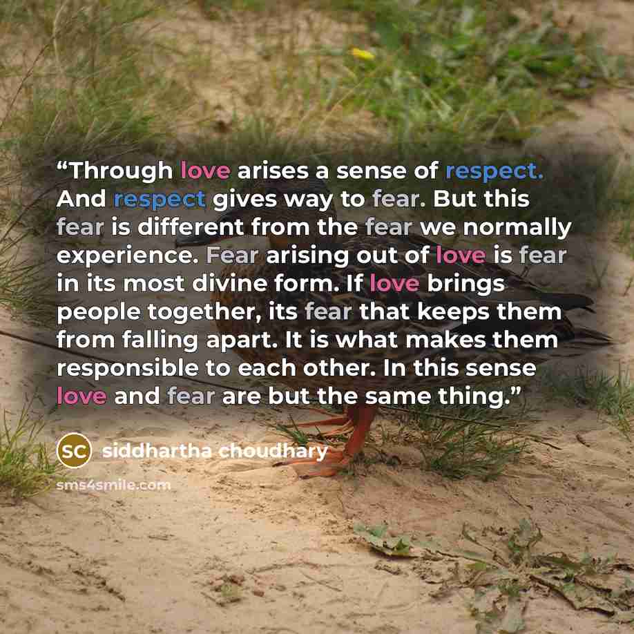 “Through love arises a sense of respect. And respect gives way to fear. But this fear is different from the fear we normally experience. Fear arising out of love is fear in its most divine form. If love brings people together, its fear that keeps them from falling apart. It is what makes them…” quote by Siddhartha choudhary