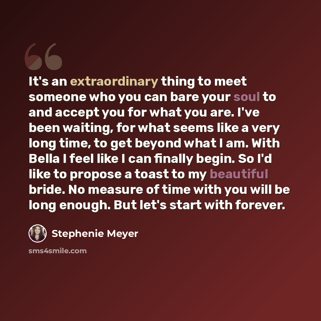 “It's an extraordinary thing to meet someone who you can bare your soul to and accept you for what you are. I've been waiting, for what seems like a very long time, to get beyond what I am. With Bella I feel like I can finally begin. So I'd like to propose a toast to my beautiful bride. No measure…” quote by Stephenie Meyer