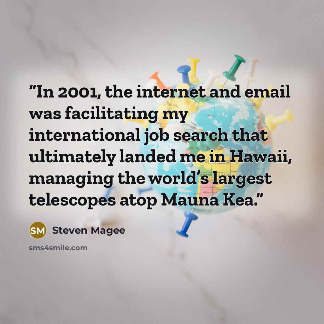 “In 2001, the internet and email was facilitating my international job search that ultimately landed me in Hawaii, managing the world’s largest telescopes atop Mauna Kea.” quote by Steven Magee
