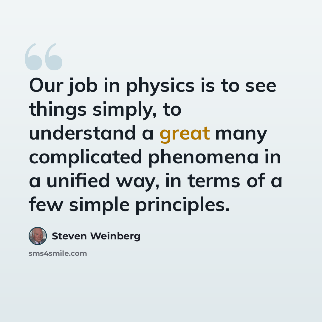 “Our job in physics is to see things simply, to understand a great many complicated phenomena in a unified way, in terms of a few simple principles.” quote by Steven Weinberg