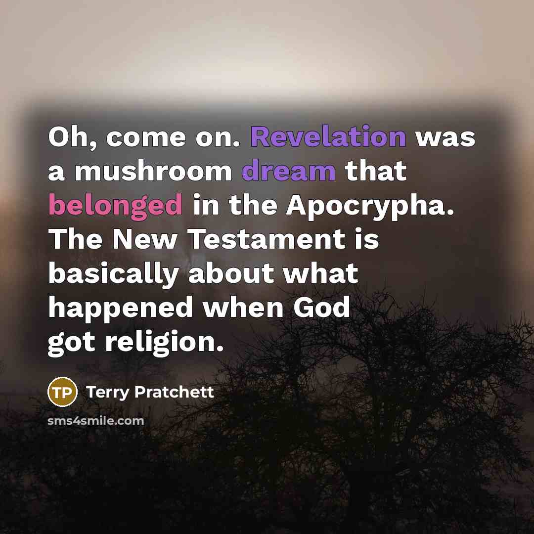 “Oh, come on. Revelation was a mushroom dream that belonged in the Apocrypha. The New Testament is basically about what happened when God got religion.” quote by Terry Pratchett