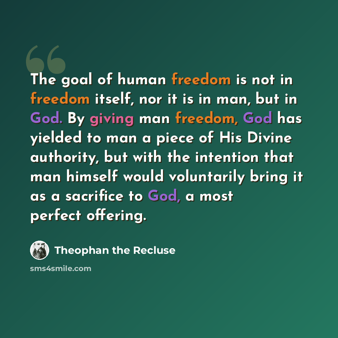 “The goal of human freedom is not in freedom itself, nor it is in man, but in God. By giving man freedom, God has yielded to man a piece of His Divine authority, but with the intention that man himself would voluntarily bring it as a sacrifice to God, a most perfect offering.” quote by Theophan the Recluse