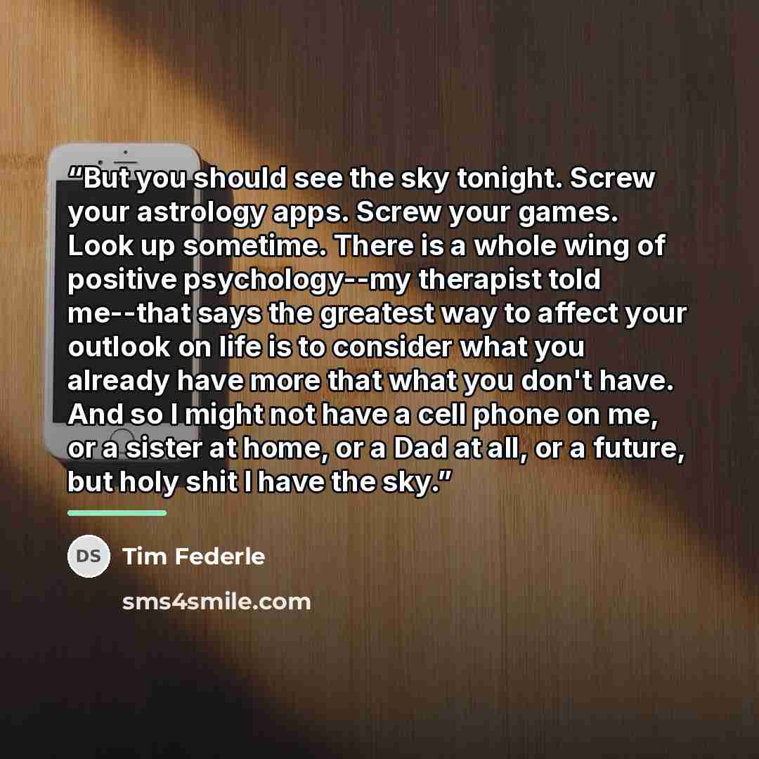 “But you should see the sky tonight. Screw your astrology apps. Screw your games. Look up sometime. There is a whole wing of positive psychology--my therapist told me--that says the greatest way to affect your outlook on life is to consider what you already have more that what you don't have. And…” quote by Tim Federle