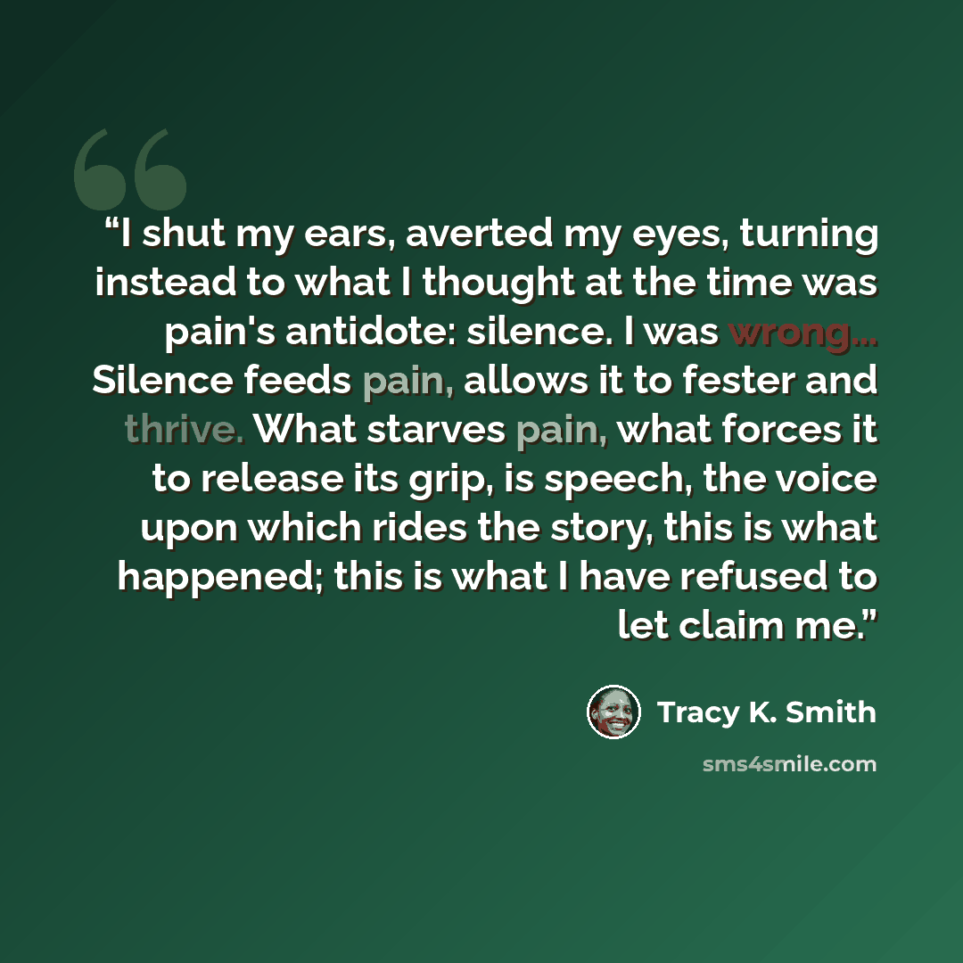 “I shut my ears, averted my eyes, turning instead to what I thought at the time was pain's antidote: silence. I was wrong... Silence feeds pain, allows it to fester and thrive. What starves pain, what forces it to release its grip, is speech, the voice upon which rides the story, this is what…” quote by Tracy K. Smith