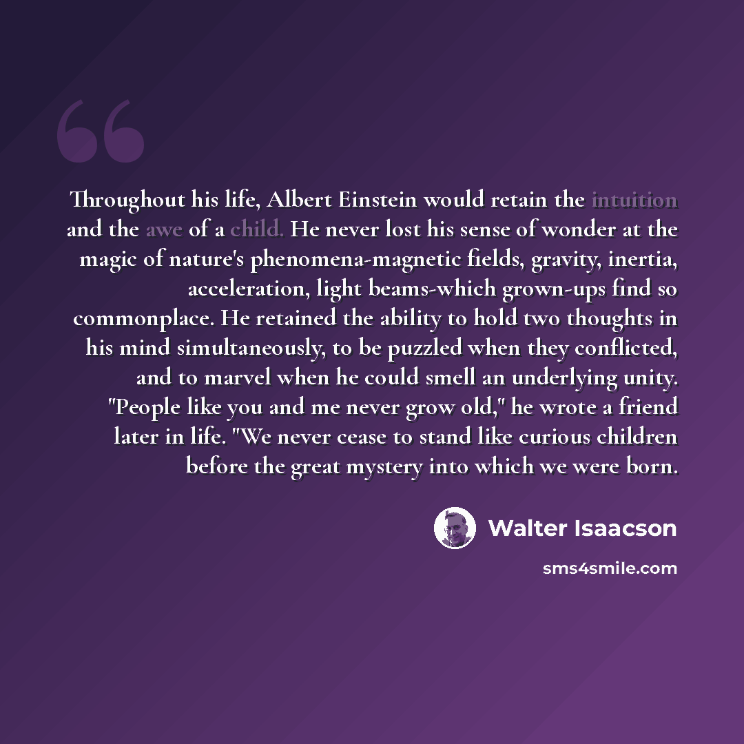 “Throughout his life, Albert Einstein would retain the intuition and the awe of a child. He never lost his sense of wonder at the magic of nature's phenomena-magnetic fields, gravity, inertia, acceleration, light beams-which grown-ups find so commonplace. He retained the ability to hold two…” quote by Walter Isaacson