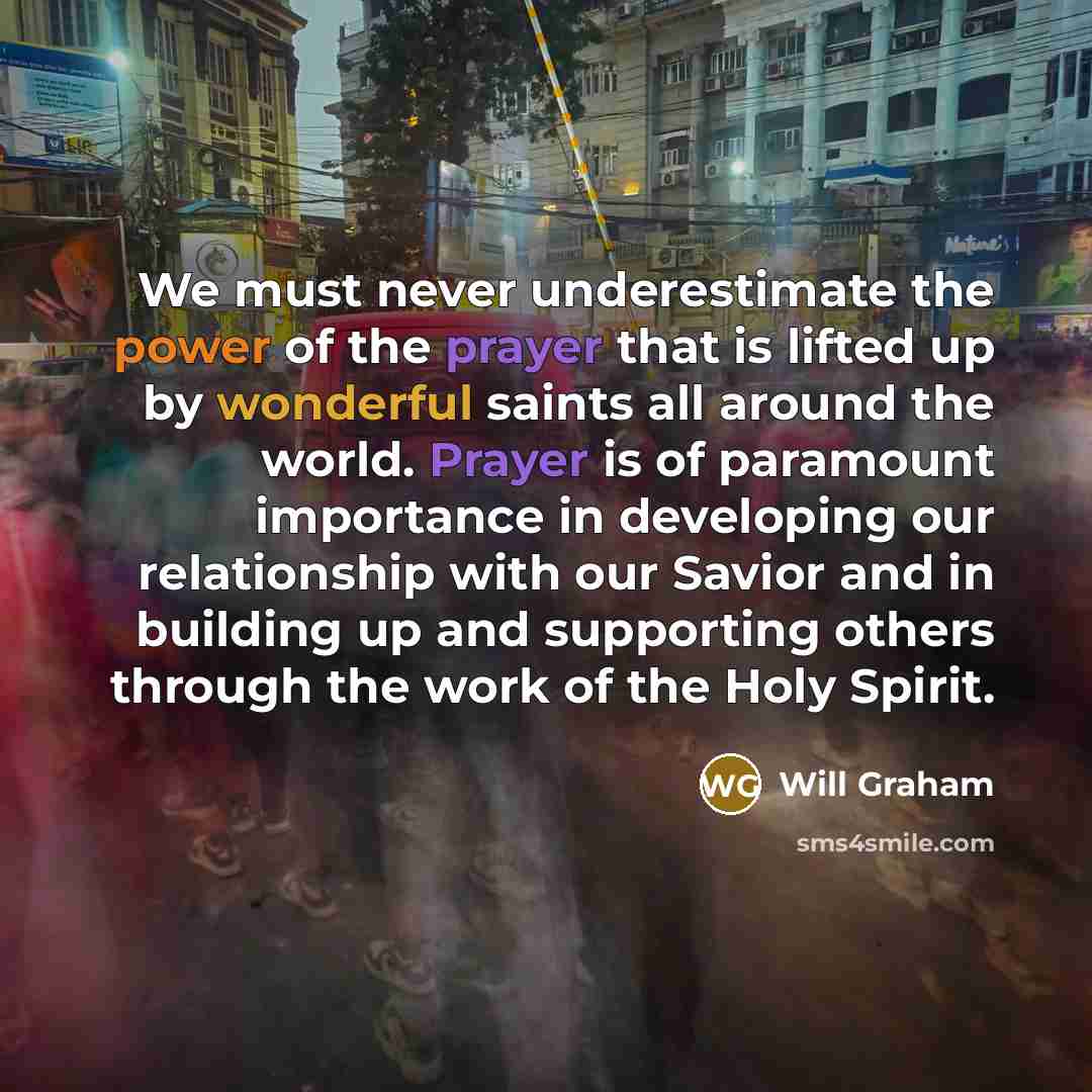 “We must never underestimate the power of the prayer that is lifted up by wonderful saints all around the world. Prayer is of paramount importance in developing our relationship with our Savior and in building up and supporting others through the work of the Holy Spirit.” quote by Will Graham