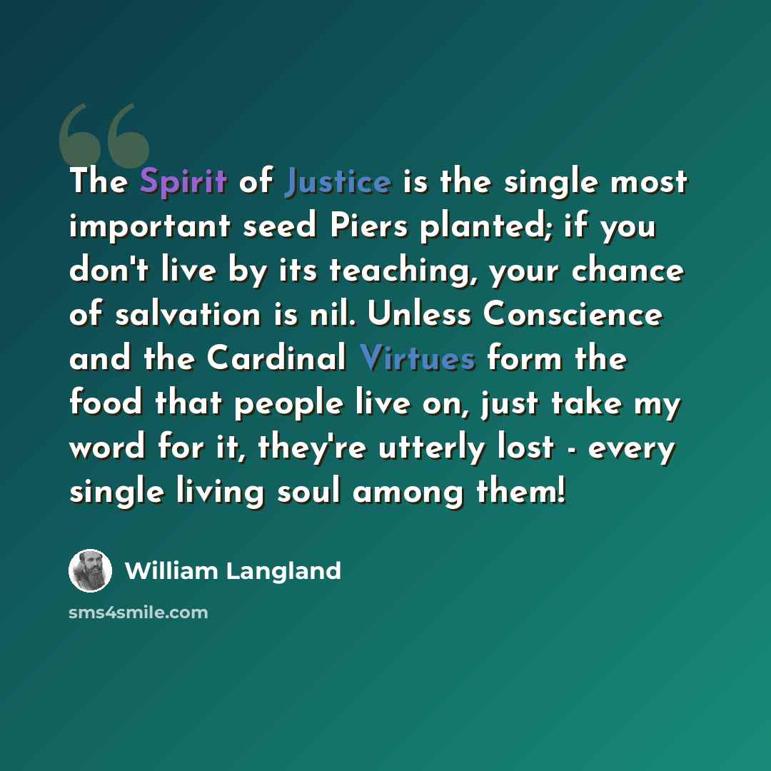 “The Spirit of Justice is the single most important seed Piers planted; if you don't live by its teaching, your chance of salvation is nil. Unless Conscience and the Cardinal Virtues form the food that people live on, just take my word for it, they're utterly lost - every single living soul among…” quote by William Langland