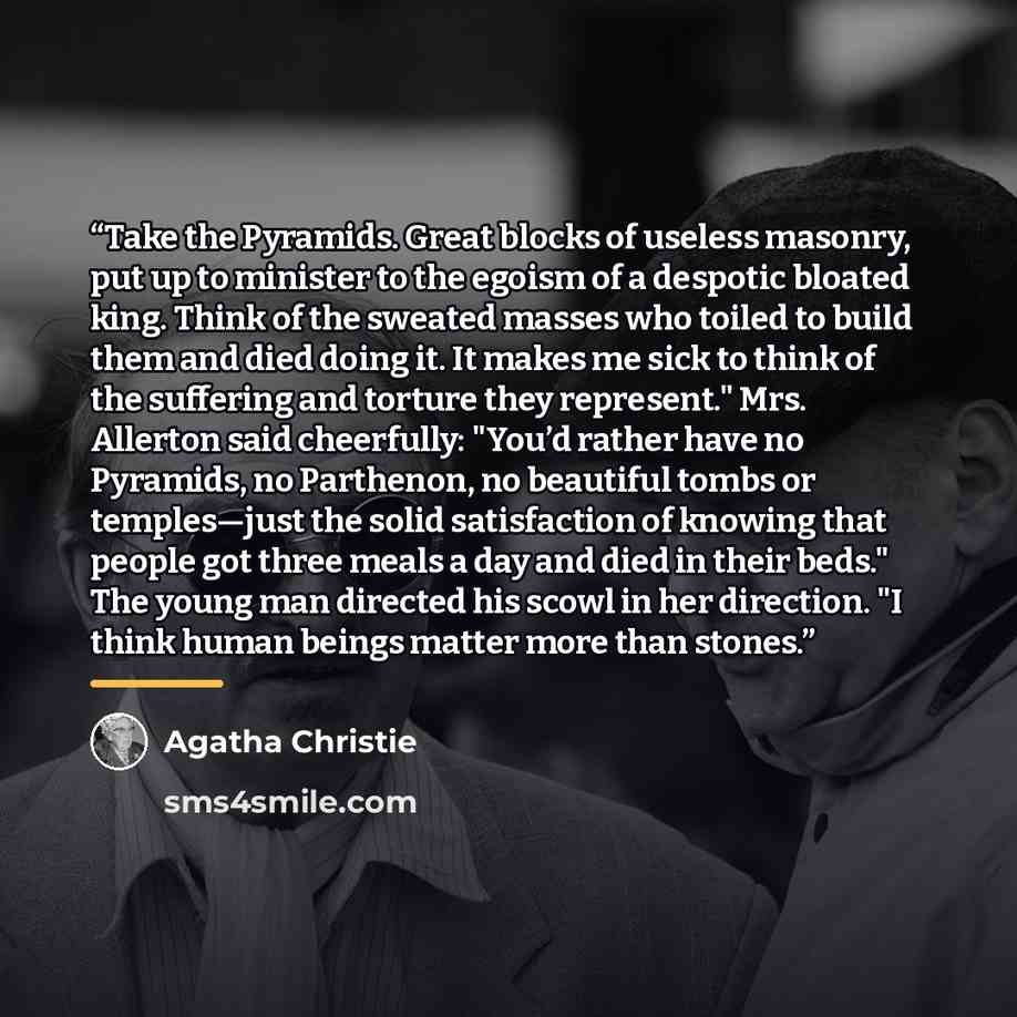 “Take the Pyramids. Great blocks of useless masonry, put up to minister to the egoism of a despotic bloated king. Think of the sweated masses who toiled to build them and died doing it. It makes me sick to think of the suffering and torture they represent." Mrs. Allerton said cheerfully: "You’d…” quote by Agatha Christie
