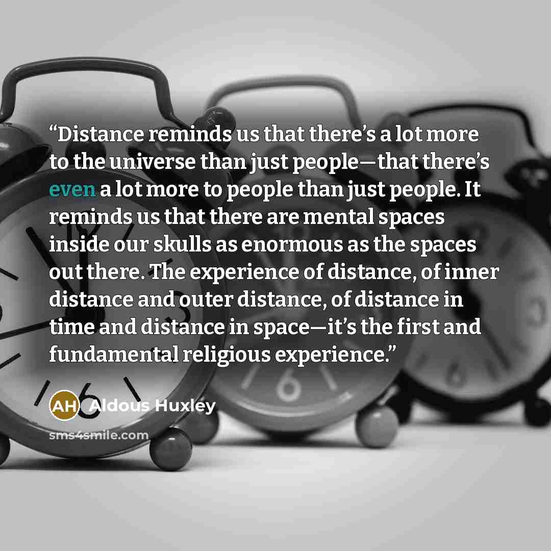 “Distance reminds us that there’s a lot more to the universe than just people—that there’s even a lot more to people than just people. It reminds us that there are mental spaces inside our skulls as enormous as the spaces out there. The experience of distance, of inner distance and outer distance…” quote by Aldous Huxley
