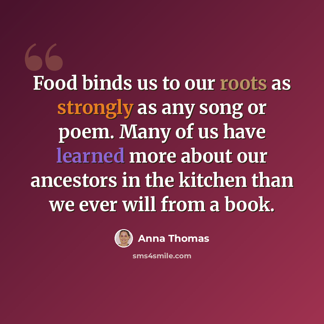 “Food binds us to our roots as strongly as any song or poem. Many of us have learned more about our ancestors in the kitchen than we ever will from a book.” quote by Anna Thomas