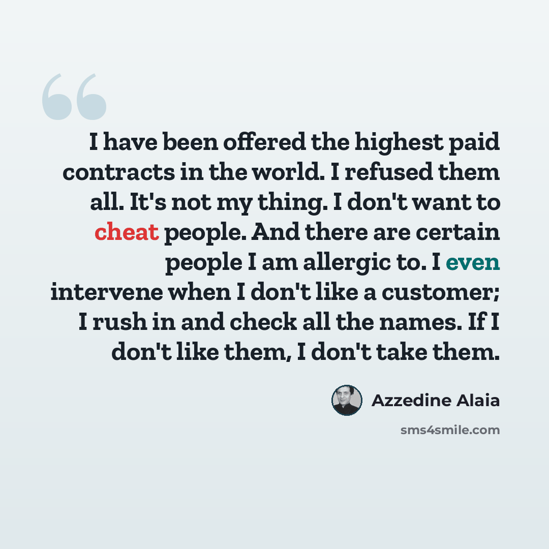 “I have been offered the highest paid contracts in the world. I refused them all. It's not my thing. I don't want to cheat people. And there are certain people I am allergic to. I even intervene when I don't like a customer; I rush in and check all the names. If I don't like them, I don't take them.” quote by Azzedine Alaia