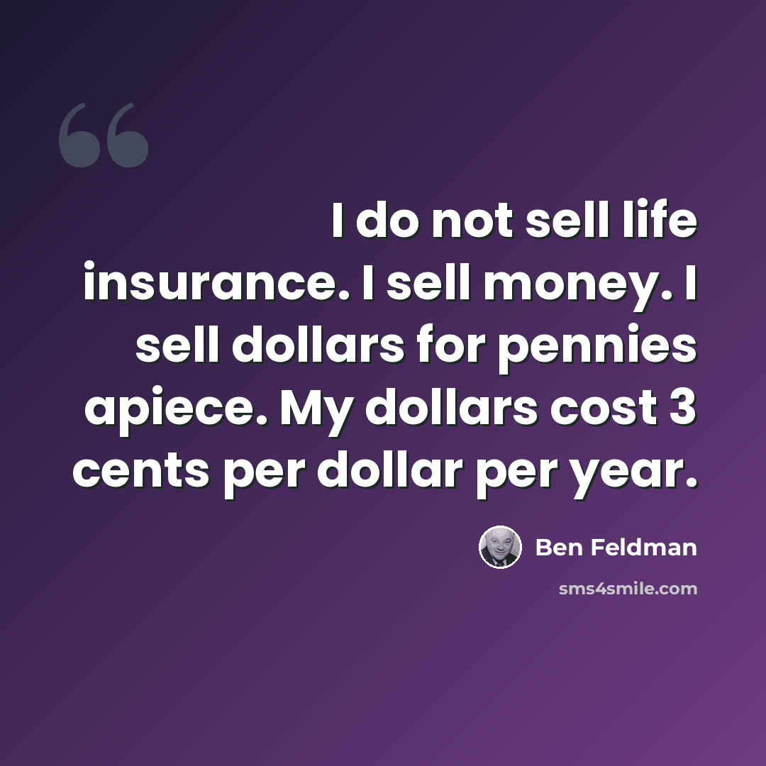 “I do not sell life insurance. I sell money. I sell dollars for pennies apiece. My dollars cost 3 cents per dollar per year.” quote by Ben Feldman