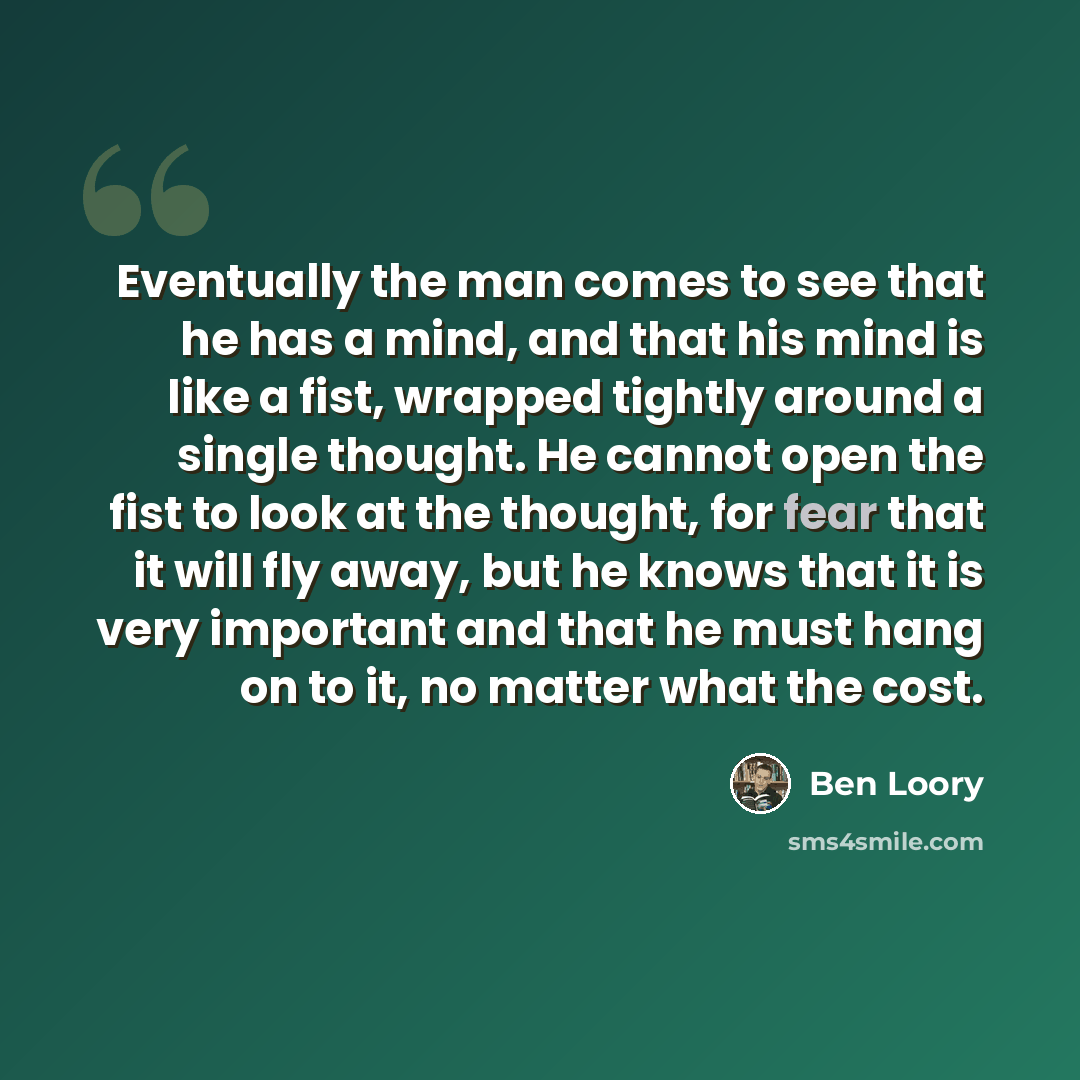 “Eventually the man comes to see that he has a mind, and that his mind is like a fist, wrapped tightly around a single thought. He cannot open the fist to look at the thought, for fear that it will fly away, but he knows that it is very important and that he must hang on to it, no matter what the…” quote by Ben Loory