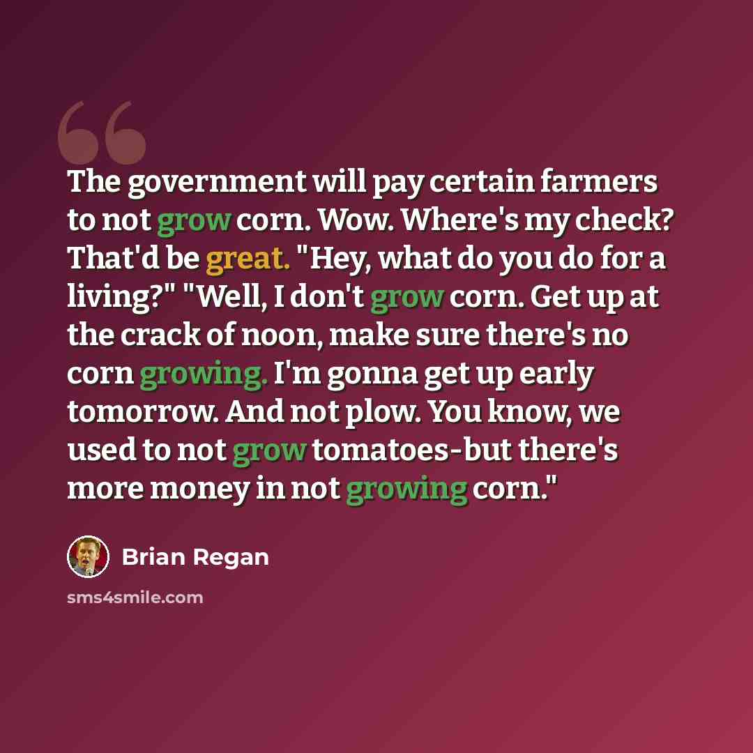 “The government will pay certain farmers to not grow corn. Wow. Where's my check? That'd be great. "Hey, what do you do for a living?" "Well, I don't grow corn. Get up at the crack of noon, make sure there's no corn growing. I'm gonna get up early tomorrow. And not plow. You know, we used to not…” quote by Brian Regan
