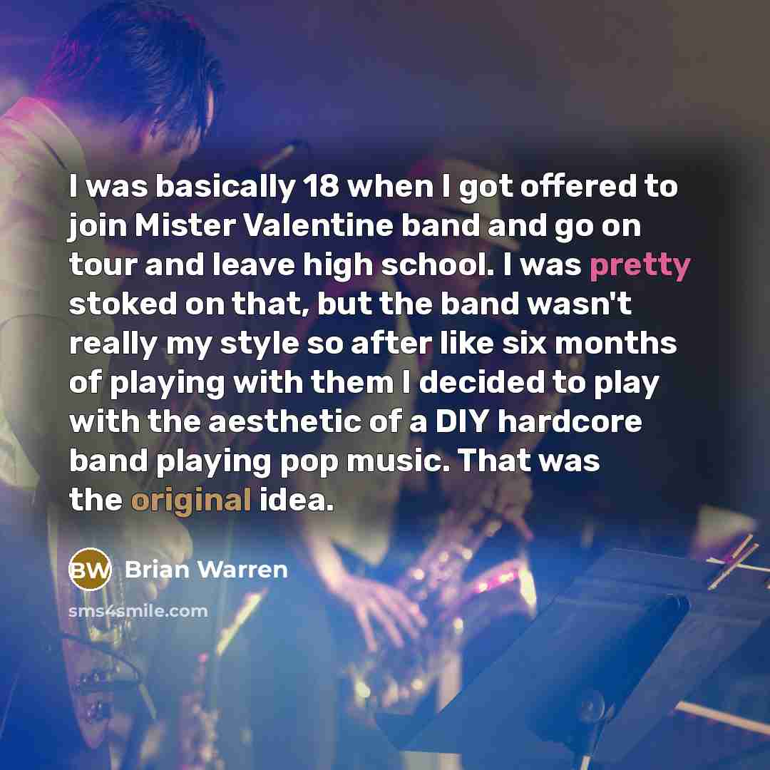 “I was basically 18 when I got offered to join Mister Valentine band and go on tour and leave high school. I was pretty stoked on that, but the band wasn't really my style so after like six months of playing with them I decided to play with the aesthetic of a DIY hardcore band playing pop music…” quote by Brian Warren