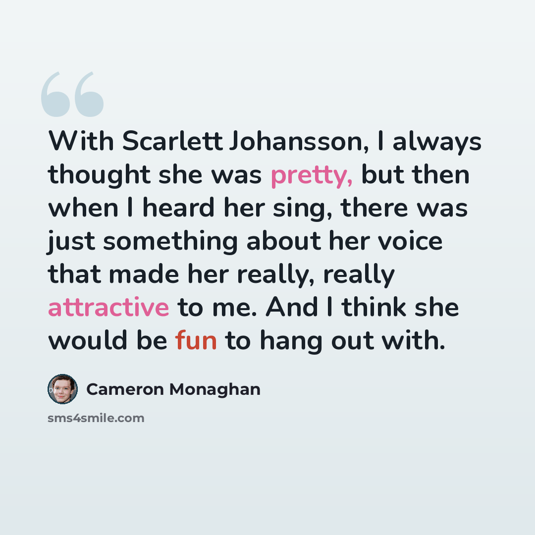 “With Scarlett Johansson, I always thought she was pretty, but then when I heard her sing, there was just something about her voice that made her really, really attractive to me. And I think she would be fun to hang out with.” quote by Cameron Monaghan