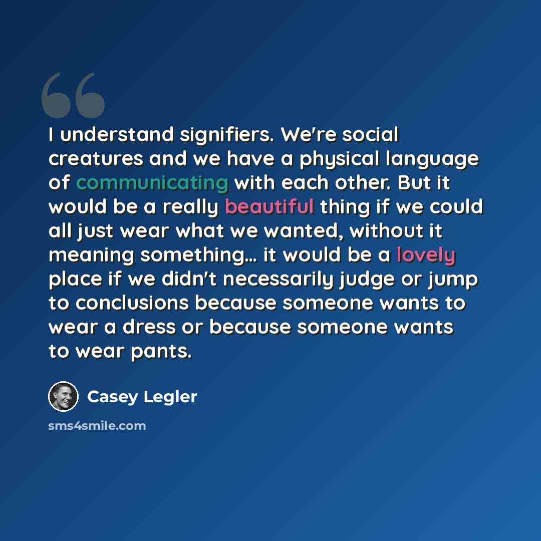 “I understand signifiers. We're social creatures and we have a physical language of communicating with each other. But it would be a really beautiful thing if we could all just wear what we wanted, without it meaning something… it would be a lovely place if we didn't necessarily judge or jump to…” quote by Casey Legler