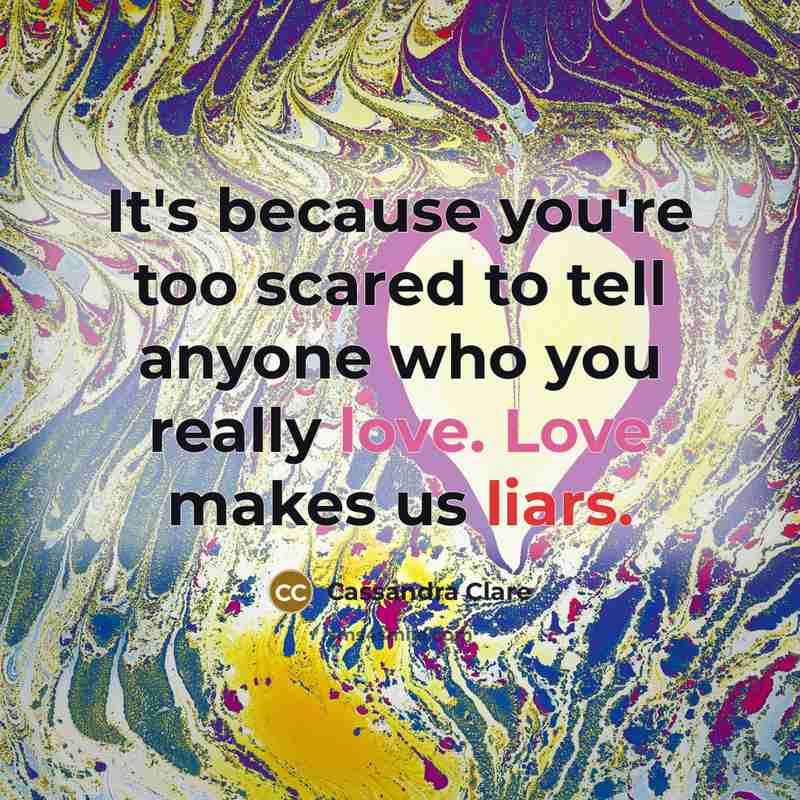 “It's because you're too scared to tell anyone who you really love. Love makes us liars.” quote by Cassandra Clare