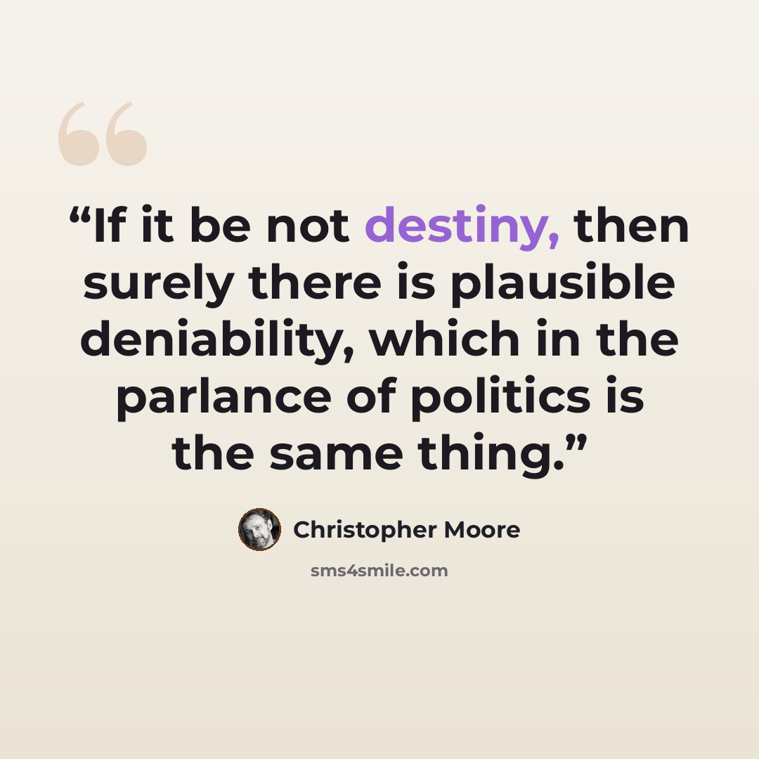 “If it be not destiny, then surely there is plausible deniability, which in the parlance of politics is the same thing.” quote by Christopher Moore