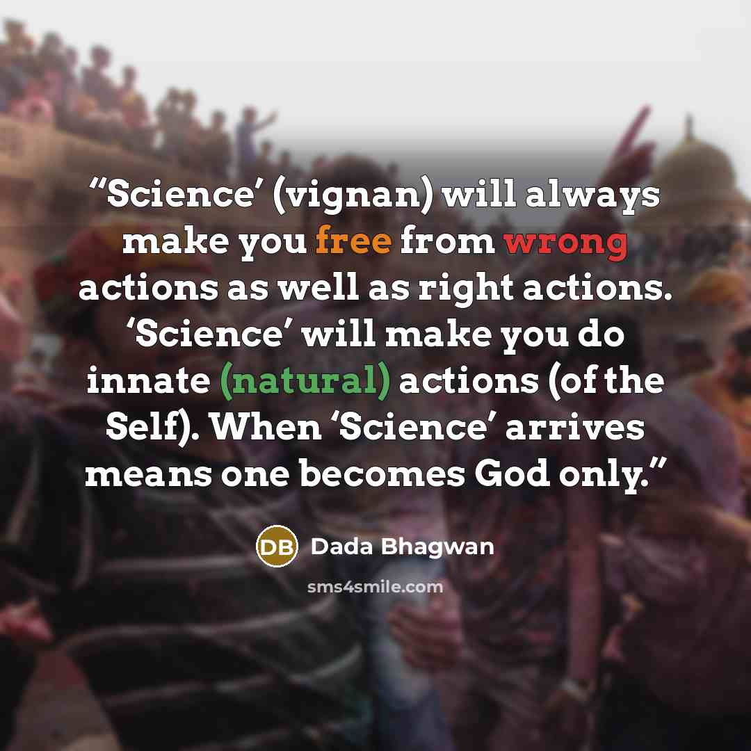 “Science’ (vignan) will always make you free from wrong actions as well as right actions. ‘Science’ will make you do innate (natural) actions (of the Self). When ‘Science’ arrives means one becomes God only.” quote by Dada Bhagwan
